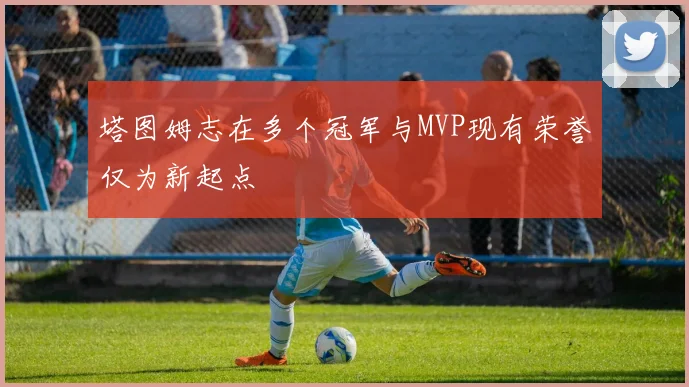 塔图姆志在多个冠军与MVP现有荣誉仅为新起点