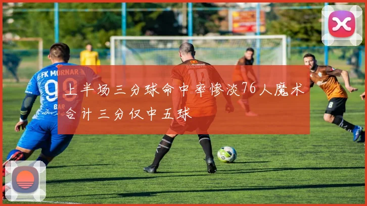 上半场三分球命中率惨淡76人魔术合计三分仅中五球