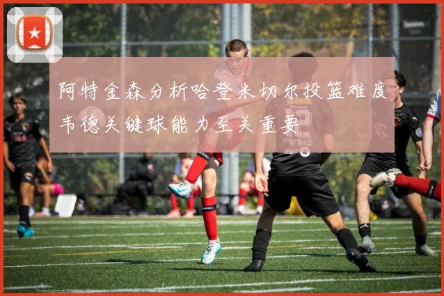 阿特金森分析哈登米切尔投篮难度韦德关键球能力至关重要