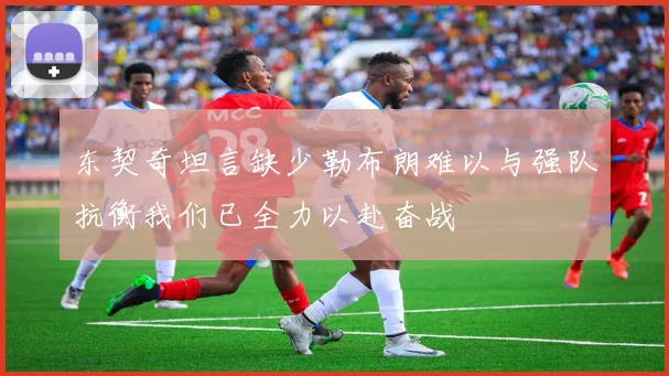 东契奇坦言缺少勒布朗难以与强队抗衡我们已全力以赴奋战