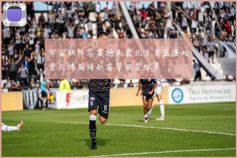 宇宙级阵容震撼来袭北京男篮集结曾凡博周琦赵睿等明星球员