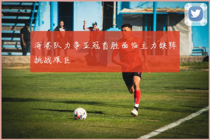 海港队力争亚冠首胜面临主力缺阵挑战艰巨