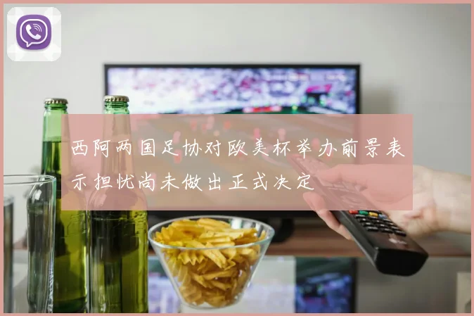 西阿两国足协对欧美杯举办前景表示担忧尚未做出正式决定