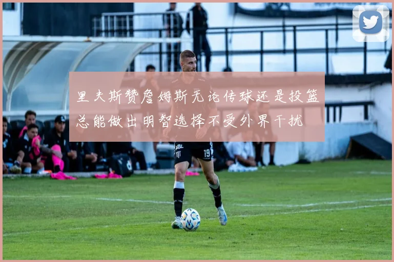 里夫斯赞詹姆斯无论传球还是投篮总能做出明智选择不受外界干扰