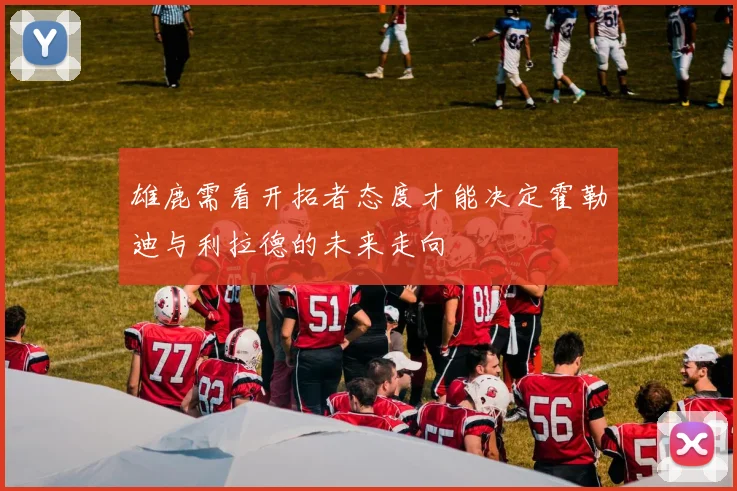 雄鹿需看开拓者态度才能决定霍勒迪与利拉德的未来走向