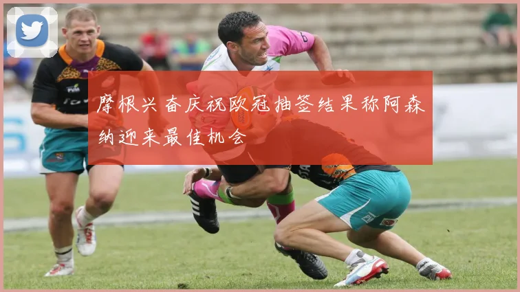 摩根兴奋庆祝欧冠抽签结果称阿森纳迎来最佳机会