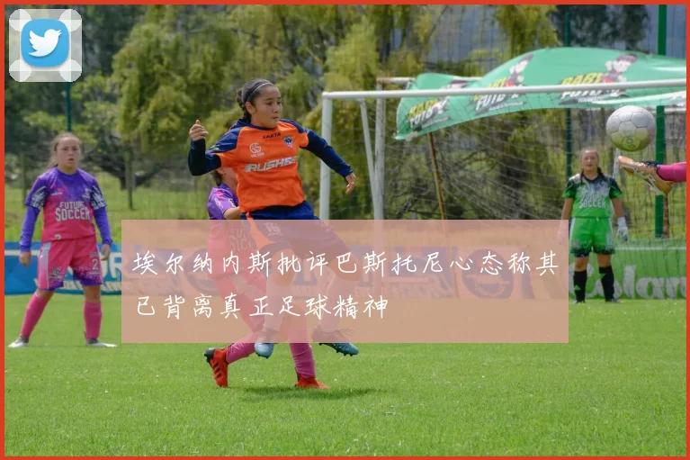 埃尔纳内斯批评巴斯托尼心态称其已背离真正足球精神