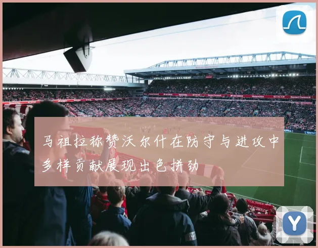 马祖拉称赞沃尔什在防守与进攻中多样贡献展现出色拼劲