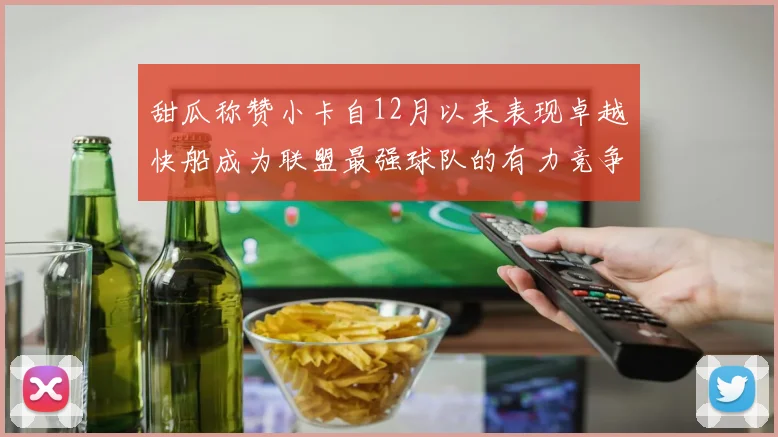 甜瓜称赞小卡自12月以来表现卓越快船成为联盟最强球队的有力竞争者