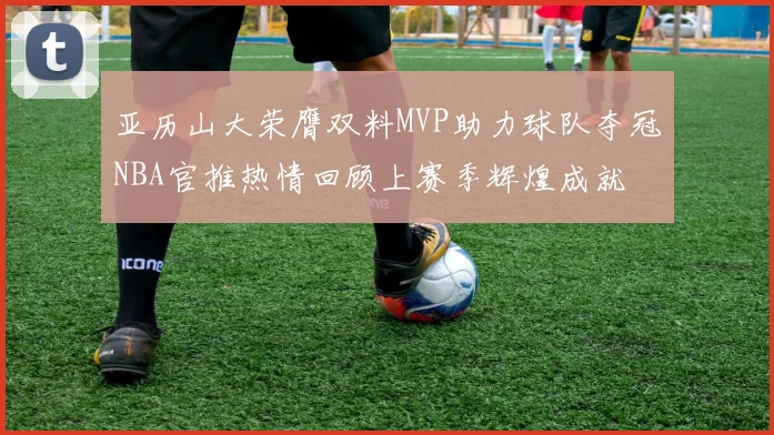 亚历山大荣膺双料MVP助力球队夺冠NBA官推热情回顾上赛季辉煌成就