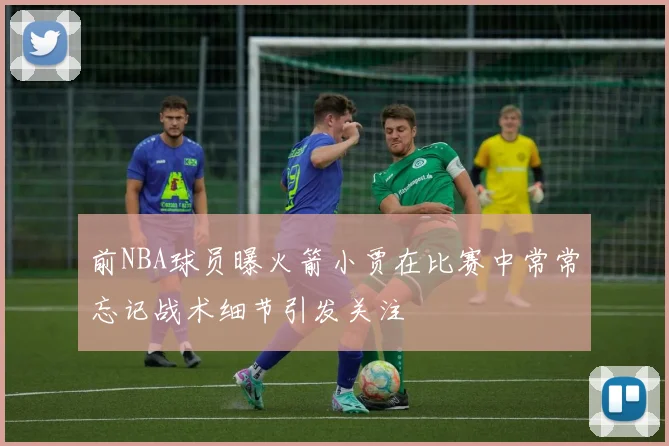 前NBA球员曝火箭小贾在比赛中常常忘记战术细节引发关注