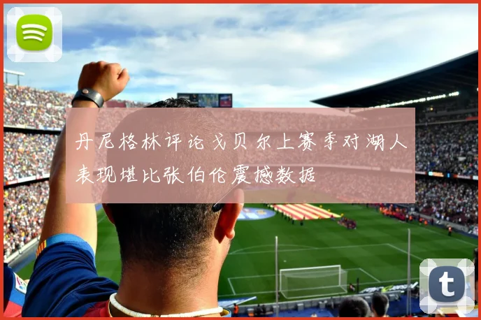 丹尼格林评论戈贝尔上赛季对湖人表现堪比张伯伦震撼数据