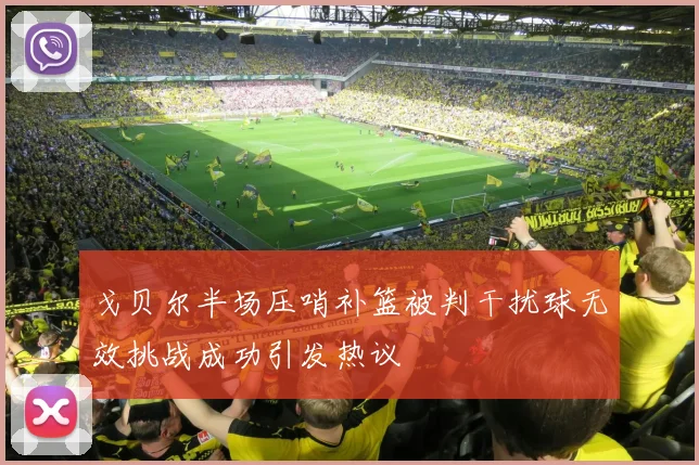 戈贝尔半场压哨补篮被判干扰球无效挑战成功引发热议