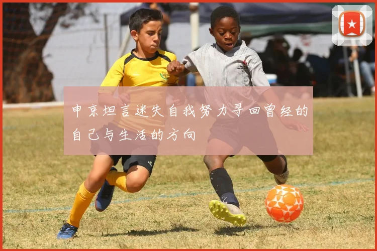 申京坦言迷失自我努力寻回曾经的自己与生活的方向
