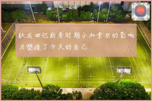 狄龙回忆新秀时期小加索尔的影响力塑造了今天的自己
