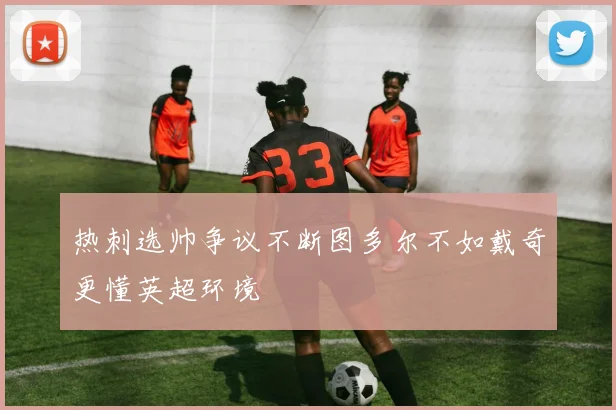 热刺选帅争议不断图多尔不如戴奇更懂英超环境