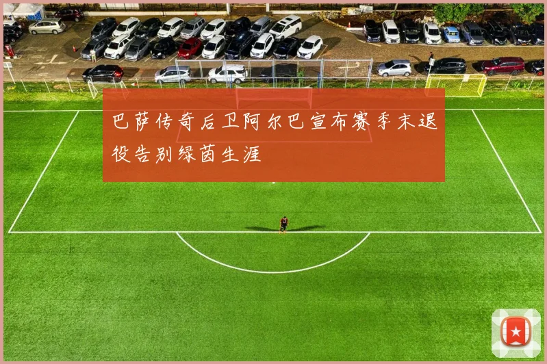 巴萨传奇后卫阿尔巴宣布赛季末退役告别绿茵生涯