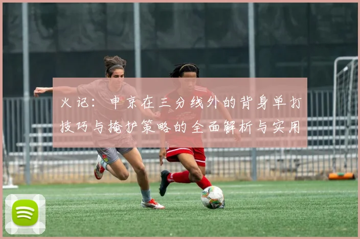 火记：申京在三分线外的背身单打技巧与掩护策略的全面解析与实用指南