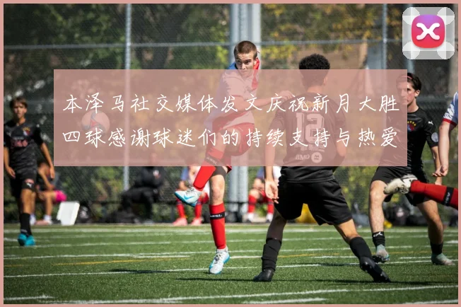 本泽马社交媒体发文庆祝新月大胜四球感谢球迷们的持续支持与热爱