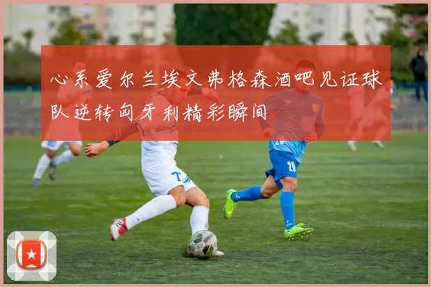 心系爱尔兰埃文弗格森酒吧见证球队逆转匈牙利精彩瞬间