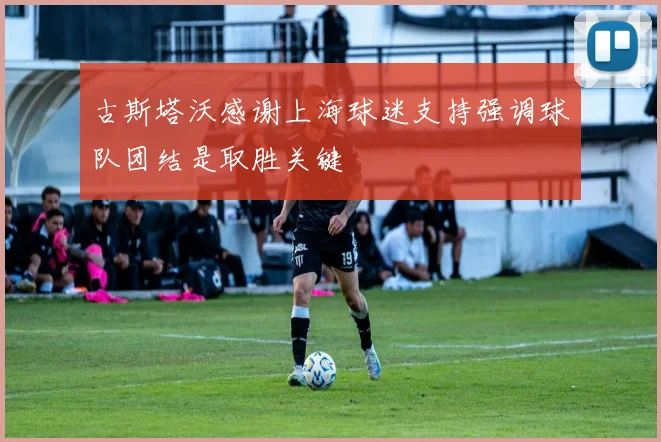 古斯塔沃感谢上海球迷支持强调球队团结是取胜关键