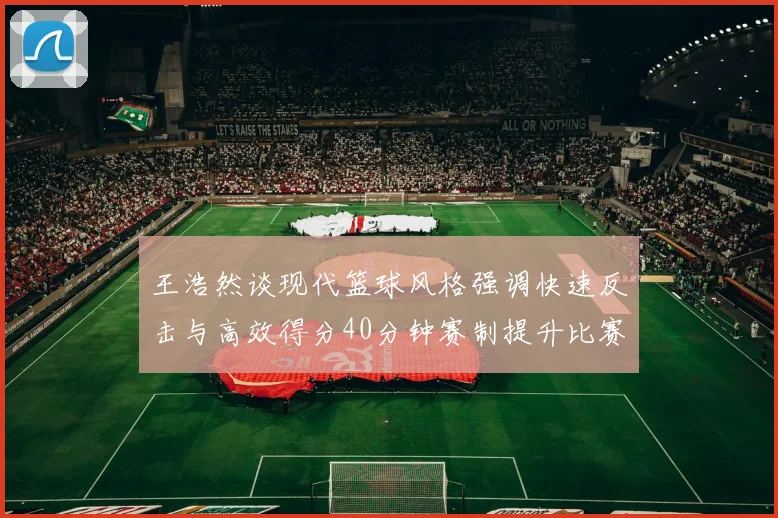 王浩然谈现代篮球风格强调快速反击与高效得分40分钟赛制提升比赛观赏性