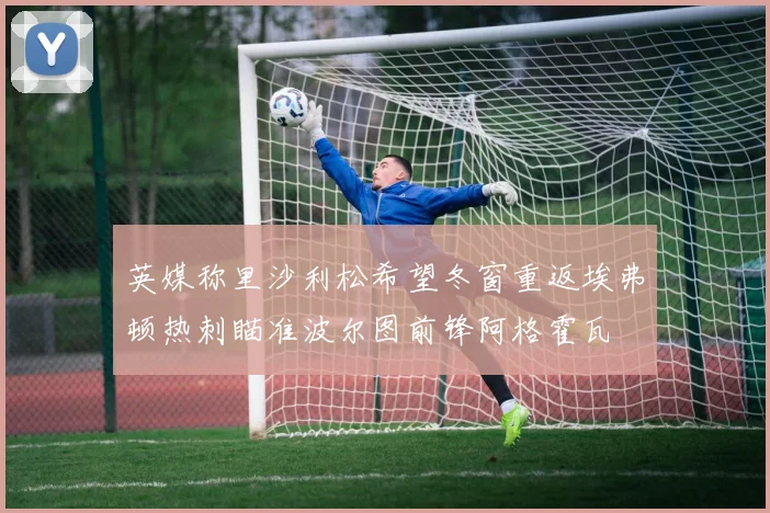 英媒称里沙利松希望冬窗重返埃弗顿热刺瞄准波尔图前锋阿格霍瓦