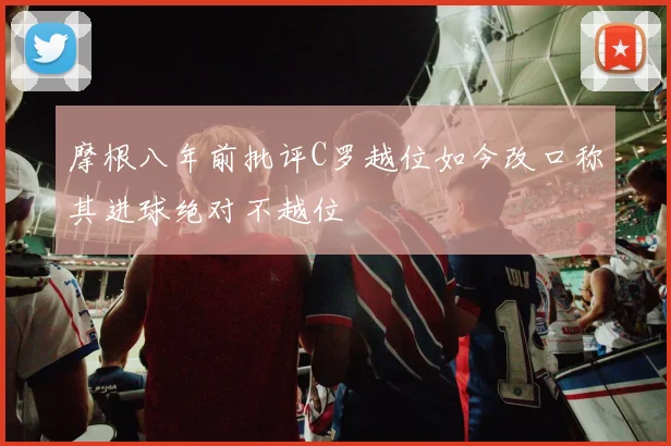 摩根八年前批评C罗越位如今改口称其进球绝对不越位