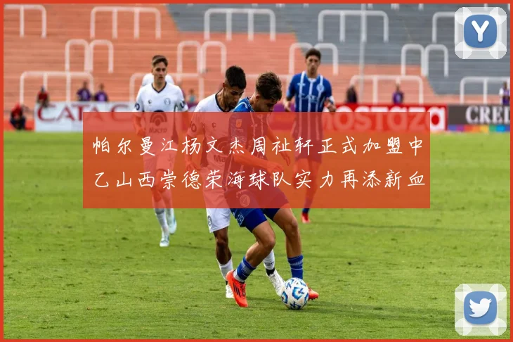 帕尔曼江杨文杰周祉轩正式加盟中乙山西崇德荣海球队实力再添新血