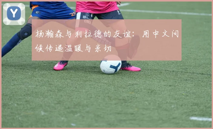 杨瀚森与利拉德的友谊：用中文问候传递温暖与亲切